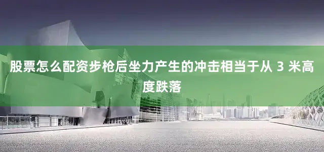 股票怎么配资步枪后坐力产生的冲击相当于从 3 米高度跌落