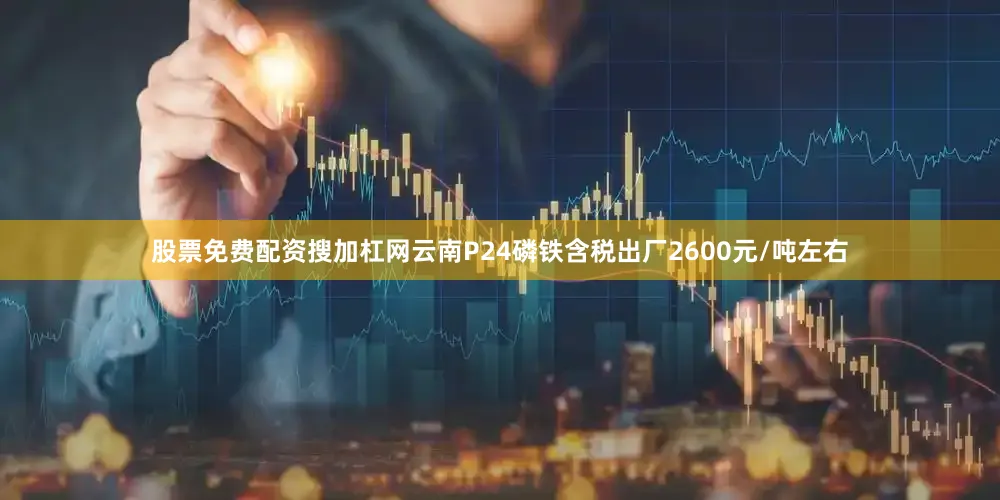 股票免费配资搜加杠网云南P24磷铁含税出厂2600元/吨左右