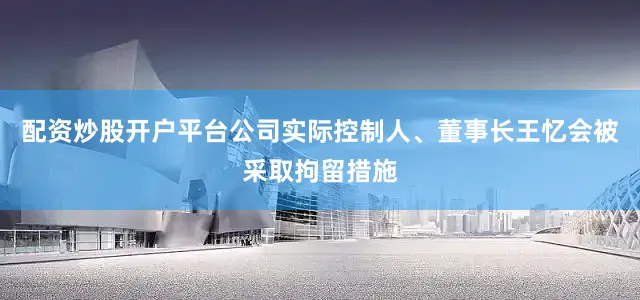 配资炒股开户平台公司实际控制人、董事长王忆会被采取拘留措施